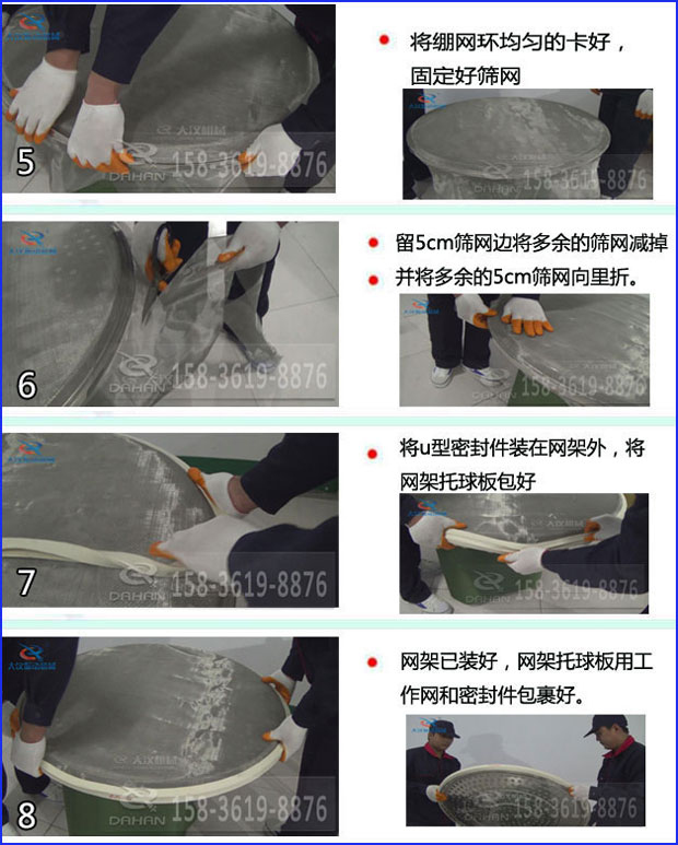 第五步：將旋振篩繃網(wǎng)環(huán)均勻的卡好固定好篩網(wǎng)第六步：留5cm篩網(wǎng)邊將多余的篩網(wǎng)減掉，并將多余的5cm篩網(wǎng)向里折第七步：將u型密封件裝在網(wǎng)架外，將網(wǎng)架托球板包好第八步：網(wǎng)架已裝好，網(wǎng)架托球板用工作網(wǎng)和密封件包裹好。