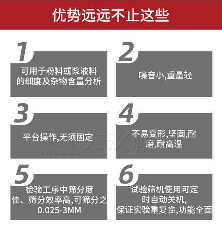 試驗(yàn)篩優(yōu)勢(shì)：1，可用于粉料或漿液料的細(xì)度及雜物含量分析。2，噪音小，重量輕。3，平臺(tái)操作，無(wú)須固定。4，不易變形，堅(jiān)固，耐磨，耐高溫。5，檢驗(yàn)工序中篩分度佳，篩分效率高，可篩分之0.025-3MM6，試驗(yàn)篩機(jī)使用可定時(shí)自動(dòng)關(guān)機(jī)保證實(shí)驗(yàn)重復(fù)性，功能全面。