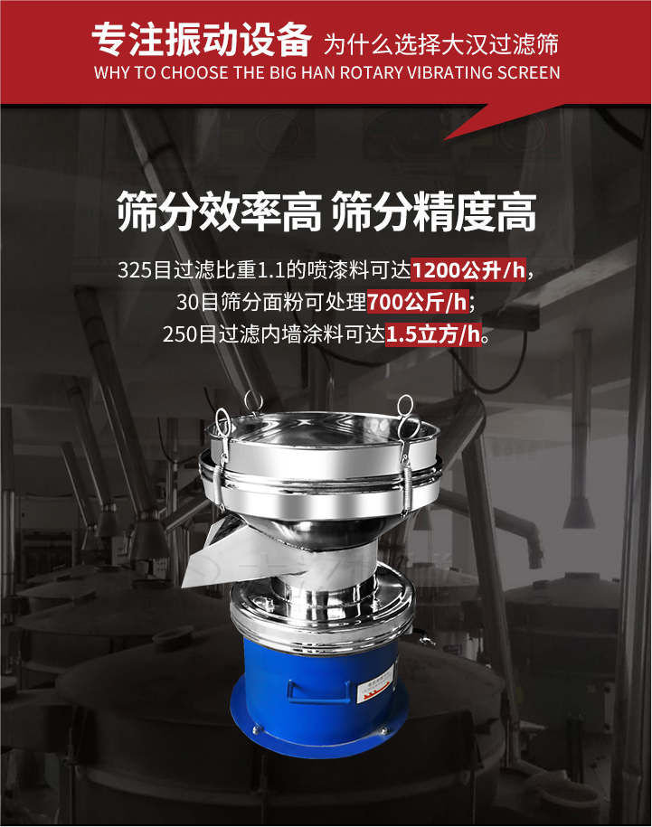 大漢過濾篩篩分效率高,精度高;325目過濾比重1:1的噴油漆可達(dá)1200公升/時;30目篩粉面粉可處理700公斤/時;250目過濾內(nèi)墻涂料可達(dá)1.5立方/h;過濾篩廠家直銷價格便宜。過濾篩適用物料：粘液粉末都可以使用具體產(chǎn)品如下：奶制品，油漆，泥漿，淀粉，果汁等。
